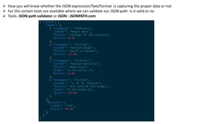  How you will know whether the JSON expression/Text/Format is capturing the proper data or not
 For this certain tools are available where we can validate our JSON path- is it valid or no
 Tools- JSON path validator or JSON : JSONPATH.com
 