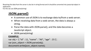 Receiving the data from the server is also be in string format and it should be converted into javascript object in
application.
For this we use JSON.parse(string)
 