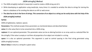 JSON stringify() Method
 The JSON.stringify() method in Javascript is used to create a JSON string out of it.
 While developing an application using JavaScript, many times it is needed to serialize the data to strings for storing the
data in a database or for sending the data to an API or web server.
 The data has to be in the form of strings. This conversion of an object to a string can be easily done with the help of the
JSON.stringify() method.
Syntax:
JSON.stringify(value, replacer, space);
Parameters: This method accepts three parameters as mentioned above and described below:
value: It is the value that is to be converted into a JSON string.
replacer: It is an optional parameter. This parameter value can be an altering function or an array used as a selected filter for
the stringify. If the value is empty or null then all properties of an object are included in a string.
space: It is also an optional parameter. This argument is used to control spacing in the final string generated using
JSON.stringify() function.
Return Value: It returns a string for a given value.
 