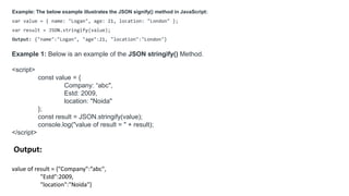 Example: The below example illustrates the JSON signify() method in JavaScript:
var value = { name: "Logan", age: 21, location: "London" };
var result = JSON.stringify(value);
Output: {"name":"Logan", "age":21, "location":"London"}
Example 1: Below is an example of the JSON stringify() Method.
<script>
const value = {
Company: “abc",
Estd: 2009,
location: "Noida"
};
const result = JSON.stringify(value);
console.log("value of result = " + result);
</script>
Output:
value of result = {"Company":“abc",
"Estd":2009,
"location":"Noida"}
 
