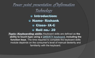 Topic: Keyboarding skills- Keyboard skills are defined as the
ability to touch-type using a QWERTY keyboard, including the
function keys. The time required to complete the keyboard skills
module depends on the consumer's level of manual dexterity and
familiarity with the keyboard.
 
