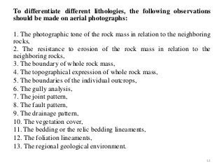To differentiate different lithologies, the following observations
should be made on aerial photographs:
1. The photographic tone of the rock mass in relation to the neighboring
rocks,
2. The resistance to erosion of the rock mass in relation to the
neighboring rocks,
3. The boundary of whole rock mass,
4. The topographical expression of whole rock mass,
5. The boundaries of the individual outcrops,
6. The gully analysis,
7. The joint pattern,
8. The fault pattern,
9. The drainage pattern,
10. The vegetation cover,
11. The bedding or the relic bedding lineaments,
12. The foliation lineaments,
13. The regional geological environment.
12
 