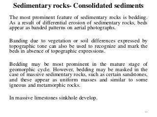 Sedimentary rocks- Consolidated sediments
The most prominent feature of sedimentary rocks is bedding.
As a result of differential erosion of sedimentary rocks, beds
appear as banded patterns on aerial photographs.
Banding due to vegetation or soil differences expressed by
topographic tone can also be used to recognize and mark the
beds in absence of topographic expressions.
Bedding may be most prominent in the mature stage of
geomorphic cycle. However, bedding may be masked in the
case of massive sedimentary rocks, such as certain sandstones,
and these appear as uniform masses and similar to some
igneous and metamorphic rocks.
In massive limestones sinkhole develop.
13
 