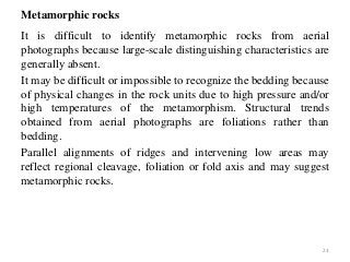 Metamorphic rocks
It is difficult to identify metamorphic rocks from aerial
photographs because large-scale distinguishing characteristics are
generally absent.
It may be difficult or impossible to recognize the bedding because
of physical changes in the rock units due to high pressure and/or
high temperatures of the metamorphism. Structural trends
obtained from aerial photographs are foliations rather than
bedding.
Parallel alignments of ridges and intervening low areas may
reflect regional cleavage, foliation or fold axis and may suggest
metamorphic rocks.
23
 