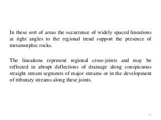 In these sort of areas the occurrence of widely spaced lineations
at right angles to the regional trend support the presence of
metamorphic rocks.
The lineations represent regional cross-joints and may be
reflected in abrupt deflections of drainage along conspicuous
straight stream segments of major streams or in the development
of tributary streams along these joints.
24
 