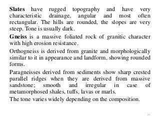 Slates have rugged topography and have very
characteristic drainage, angular and most often
rectangular. The hills are rounded, the slopes are very
steep. Tone is usually dark.
Gneiss is a massive foliated rock of granitic character
with high erosion resistance.
Orthogneiss is derived from granite and morphologically
similar to it in appearance and landform, showing rounded
forms.
Paragneisses derived from sediments show sharp crested
parallel ridges when they are derived from massive
sandstone; smooth and irregular in case of
metamorphosed shales, tuffs, lavas or marls.
The tone varies widely depending on the composition.
27
 