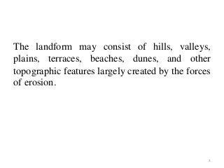 The landform may consist of hills, valleys,
plains, terraces, beaches, dunes, and other
topographic features largely created by the forces
of erosion.
3
 