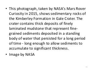 • This photograph, taken by NASA's Mars Rover
Curiosity in 2015, shows sedimentary rocks of
the Kimberley Formation in Gale Crater. The
crater contains thick deposits of finely
laminated mudstone that represent fine-
grained sediments deposited in a standing
body of water that persisted for a long period
of time - long enough to allow sediments to
accumulate to significant thickness.
• Image by NASA
31
 