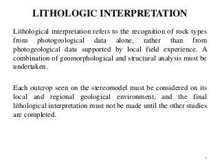 LITHOLOGIC INTERPRETATION
Lithological interpretation refers to the recognition of rock types
from photogeological data alone, rather than from
photogeological data supported by local field experience. A
combination of geomorphological and structural analysis must be
undertaken.
Each outcrop seen on the stereomodel must be considered on its
local and regional geological environment, and the final
lithological interpretation must not be made until the other studies
are completed.
9
 