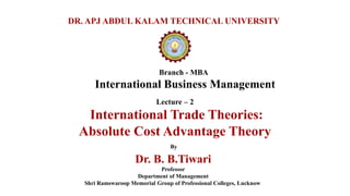 Branch - MBA
International Business Management
DR. APJ ABDUL KALAM TECHNICAL UNIVERSITY
By
Dr. B. B.Tiwari
Professor
Department of Management
Shri Ramswaroop Memorial Group of Professional Colleges, Lucknow
Lecture – 2
International Trade Theories:
Absolute Cost Advantage Theory
 