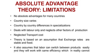 ABSOLUTE ADVANTAGE
THEORY: LIMITATIONS
• No absolute advantages for many countries
• Country size varies
• Country by country differences in specializations
• Deals with labour only and neglects other factors of production
• Neglected Transport cost
• Theory is based on an assumption that Exchange rates are
stable and fixed.
• It also assumes that labor can switch between products easily
and they will work with same efficiency which in reality cannot
 
