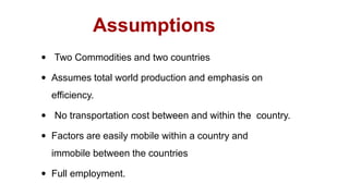  Two Commodities and two countries
 Assumes total world production and emphasis on
efficiency.
 No transportation cost between and within the country.
 Factors are easily mobile within a country and
immobile between the countries
 Full employment.
Assumptions
 