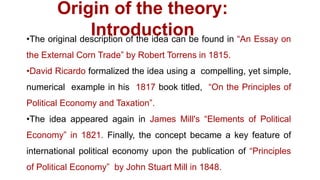 Origin of the theory:
Introduction•The original description of the idea can be found in “An Essay on
the External Corn Trade” by Robert Torrens in 1815.
•David Ricardo formalized the idea using a compelling, yet simple,
numerical example in his 1817 book titled, “On the Principles of
Political Economy and Taxation”.
•The idea appeared again in James Mill's “Elements of Political
Economy” in 1821. Finally, the concept became a key feature of
international political economy upon the publication of “Principles
of Political Economy” by John Stuart Mill in 1848.
 