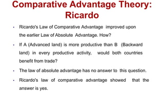 Comparative Advantage Theory:
Ricardo
• Ricardo's Law of Comparative Advantage improved upon
the earlier Law of Absolute Advantage. How?
• If A (Advanced land) is more productive than B (Backward
land) in every productive activity, would both countries
benefit from trade?
• The law of absolute advantage has no answer to this question.
• Ricardo's law of comparative advantage showed that the
answer is yes.
 