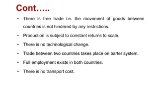Cont…..
• There is free trade i.e. the movement of goods between
countries is not hindered by any restrictions.
• Production is subject to constant returns to scale.
• There is no technological change.
• Trade between two countries takes place on barter system.
• Full employment exists in both countries.
• There is no transport cost.
 