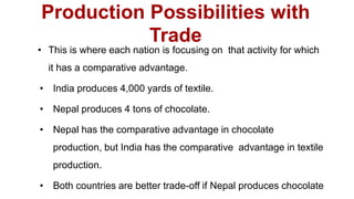 Production Possibilities with
Trade
• This is where each nation is focusing on that activity for which
it has a comparative advantage.
• India produces 4,000 yards of textile.
• Nepal produces 4 tons of chocolate.
• Nepal has the comparative advantage in chocolate
production, but India has the comparative advantage in textile
production.
• Both countries are better trade-off if Nepal produces chocolate
 
