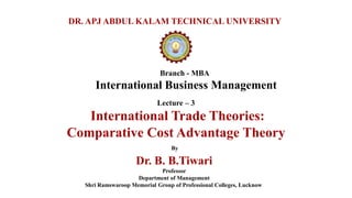Branch - MBA
International Business Management
DR. APJ ABDUL KALAM TECHNICAL UNIVERSITY
By
Dr. B. B.Tiwari
Professor
Department of Management
Shri Ramswaroop Memorial Group of Professional Colleges, Lucknow
Lecture – 3
International Trade Theories:
Comparative Cost Advantage Theory
 