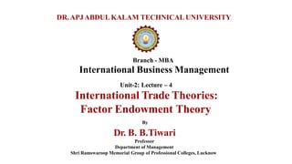 Branch - MBA
International Business Management
Unit-2: Lecture – 4
International Trade Theories:
Factor Endowment Theory
By
Dr. B. B.Tiwari
Professor
Department of Management
Shri Ramswaroop Memorial Group of Professional Colleges, Lucknow
DR.APJABDULKALAM TECHNICAL UNIVERSITY
 