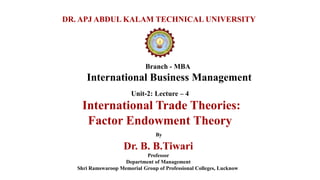 Branch - MBA
International Business Management
DR. APJ ABDUL KALAM TECHNICAL UNIVERSITY
By
Dr. B. B.Tiwari
Professor
Department of Management
Shri Ramswaroop Memorial Group of Professional Colleges, Lucknow
Unit-2: Lecture – 4
International Trade Theories:
Factor Endowment Theory
 