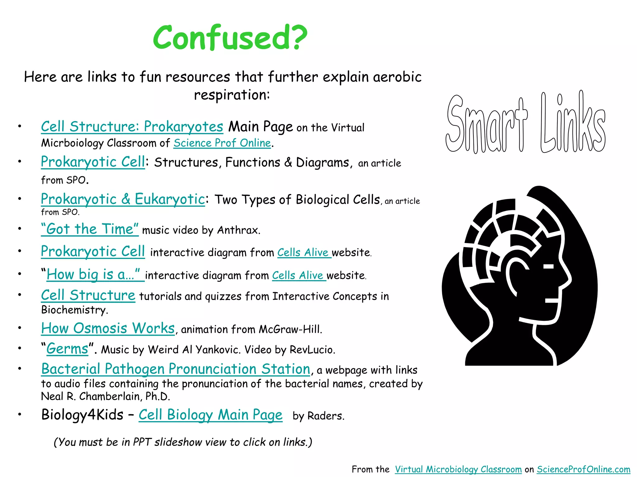 Confused?
Here are links to fun resources that further explain aerobic
respiration:
• Cell Structure: Prokaryotes Main Page on the Virtual
Micrboiology Classroom of Science Prof Online.
• Prokaryotic Cell: Structures, Functions & Diagrams, an article
from SPO.
• Prokaryotic & Eukaryotic: Two Types of Biological Cells, an article
from SPO.
• “Got the Time” music video by Anthrax.
• Prokaryotic Cell interactive diagram from Cells Alive website.
• “How big is a…” interactive diagram from Cells Alive website.
• Cell Structure tutorials and quizzes from Interactive Concepts in
Biochemistry.
• How Osmosis Works, animation from McGraw-Hill.
• “Germs”. Music by Weird Al Yankovic. Video by RevLucio.
• Bacterial Pathogen Pronunciation Station, a webpage with links
to audio files containing the pronunciation of the bacterial names, created by
Neal R. Chamberlain, Ph.D.
• Biology4Kids – Cell Biology Main Page by Raders.
(You must be in PPT slideshow view to click on links.)
From the Virtual Microbiology Classroom on ScienceProfOnline.com
 