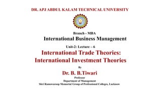 Branch - MBA
International Business Management
DR. APJ ABDUL KALAM TECHNICAL UNIVERSITY
By
Dr. B. B.Tiwari
Professor
Department of Management
Shri Ramswaroop Memorial Group of Professional Colleges, Lucknow
Unit-2: Lecture – 6
International Trade Theories:
International Investment Theories
 