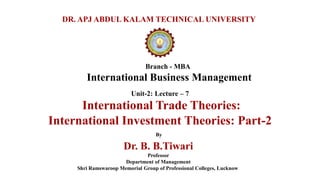 Branch - MBA
International Business Management
DR. APJ ABDUL KALAM TECHNICAL UNIVERSITY
By
Dr. B. B.Tiwari
Professor
Department of Management
Shri Ramswaroop Memorial Group of Professional Colleges, Lucknow
Unit-2: Lecture – 7
International Trade Theories:
International Investment Theories: Part-2
 