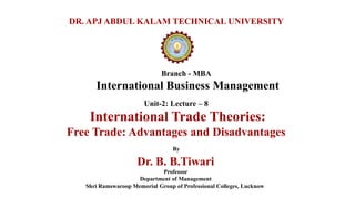 Branch - MBA
International Business Management
DR. APJ ABDUL KALAM TECHNICAL UNIVERSITY
By
Dr. B. B.Tiwari
Professor
Department of Management
Shri Ramswaroop Memorial Group of Professional Colleges, Lucknow
Unit-2: Lecture – 8
International Trade Theories:
Free Trade: Advantages and Disadvantages
 