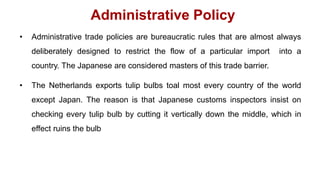 Administrative Policy
• Administrative trade policies are bureaucratic rules that are almost always
deliberately designed to restrict the flow of a particular import into a
country. The Japanese are considered masters of this trade barrier.
• The Netherlands exports tulip bulbs toal most every country of the world
except Japan. The reason is that Japanese customs inspectors insist on
checking every tulip bulb by cutting it vertically down the middle, which in
effect ruins the bulb
 