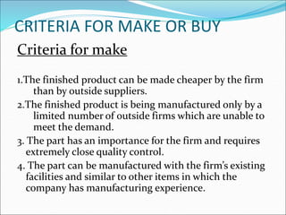 CRITERIA FOR MAKE OR BUY
Criteria for make
1.The finished product can be made cheaper by the firm
than by outside suppliers.
2.The finished product is being manufactured only by a
limited number of outside firms which are unable to
meet the demand.
3. The part has an importance for the firm and requires
extremely close quality control.
4. The part can be manufactured with the firm’s existing
facilities and similar to other items in which the
company has manufacturing experience.
 
