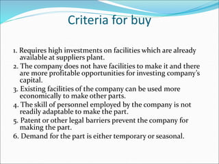 Criteria for buy
1. Requires high investments on facilities which are already
available at suppliers plant.
2. The company does not have facilities to make it and there
are more profitable opportunities for investing company’s
capital.
3. Existing facilities of the company can be used more
economically to make other parts.
4. The skill of personnel employed by the company is not
readily adaptable to make the part.
5. Patent or other legal barriers prevent the company for
making the part.
6. Demand for the part is either temporary or seasonal.
 