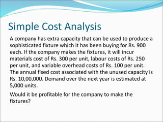 Simple Cost Analysis
A company has extra capacity that can be used to produce a
sophisticated fixture which it has been buying for Rs. 900
each. If the company makes the fixtures, it will incur
materials cost of Rs. 300 per unit, labour costs of Rs. 250
per unit, and variable overhead costs of Rs. 100 per unit.
The annual fixed cost associated with the unused capacity is
Rs. 10,00,000. Demand over the next year is estimated at
5,000 units.
Would it be profitable for the company to make the
fixtures?
 