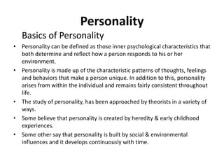 Personality
Basics of Personality
• Personality can be defined as those inner psychological characteristics that
both determine and reflect how a person responds to his or her
environment.
• Personality is made up of the characteristic patterns of thoughts, feelings
and behaviors that make a person unique. In addition to this, personality
arises from within the individual and remains fairly consistent throughout
life.
• The study of personality, has been approached by theorists in a variety of
ways.
• Some believe that personality is created by heredity & early childhood
experiences.
• Some other say that personality is built by social & environmental
influences and it develops continuously with time.
 