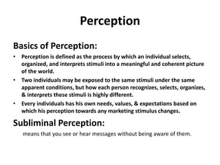 Perception
Basics of Perception:
• Perception is defined as the process by which an individual selects,
organized, and interprets stimuli into a meaningful and coherent picture
of the world.
• Two individuals may be exposed to the same stimuli under the same
apparent conditions, but how each person recognizes, selects, organizes,
& interprets these stimuli is highly different.
• Every individuals has his own needs, values, & expectations based on
which his perception towards any marketing stimulus changes.
Subliminal Perception:
means that you see or hear messages without being aware of them.
 