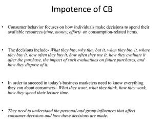 Impotence of CB
• Consumer behavior focuses on how individuals make decisions to spend their
available resources (time, money, effort) on consumption-related items.
• The decisions include- What they buy, why they but it, when they buy it, where
they buy it, how often they buy it, how often they use it, how they evaluate it
after the purchase, the impact of such evaluations on future purchases, and
how they dispose of it.
• In order to succeed in today’s business marketers need to know everything
they can about consumers– What they want, what they think, how they work,
how they spend their leisure time.
• They need to understand the personal and group influences that affect
consumer decisions and how these decisions are made.
 