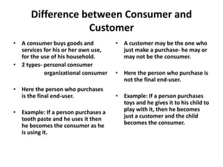 Difference between Consumer and
Customer
• A consumer buys goods and
services for his or her own use,
for the use of his household.
• 2 types- personal consumer
organizational consumer
• Here the person who purchases
is the final end-user.
• Example: If a person purchases a
tooth paste and he uses it then
he becomes the consumer as he
is using it.
• A customer may be the one who
just make a purchase- he may or
may not be the consumer.
• Here the person who purchase is
not the final end-user.
• Example: If a person purchases
toys and he gives it to his child to
play with it, then he becomes
just a customer and the child
becomes the consumer.
 