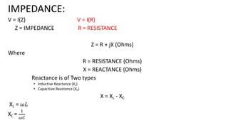 IMPEDANCE:
V = I(Z) V = I(R)
Z = IMPEDANCE R = RESISTANCE
Z = R + jX (Ohms)
Where
R = RESISTANCE (Ohms)
X = REACTANCE (Ohms)
Reactance is of Two types
• Inductive Reactance (XL)
• Capacitive Reactance (XC)
X = XL - XC
XL = 𝜔𝐿
XC =
!
"#
 