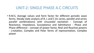 UNIT-2: SINGLE PHASE A.C CIRCUITS
• R.M.S, Average values and form factor for different periodic wave
forms, Steady state analysis of R, L and C (in series, parallel and series
parallel combinations) with sinusoidal excitation - Concept of
Reactance, Impedance, Susceptance and Admittance - Phase and
Phase difference - concept of power factor, Real and Reactive powers
- j-notation, Complex and Polar forms of representation, Complex
power
 