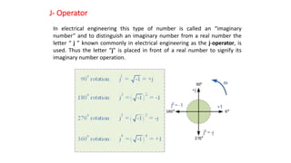 J- Operator
In electrical engineering this type of number is called an “imaginary
number” and to distinguish an imaginary number from a real number the
letter “ j ” known commonly in electrical engineering as the j-operator, is
used. Thus the letter “j” is placed in front of a real number to signify its
imaginary number operation.
 