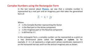 Complex Numbers using the Rectangular Form
In the last tutorial about Phasors, we saw that a complex number is
represented by a real part and an imaginary part that takes the generalised
form of:
Where:
Z - is the Complex Number representing the Vector
x - is the Real part or the Active component
y - is the Imaginary part or the Reactive component
j - is defined by √-1
In the rectangular form, a complex number can be represented as a point on
a two dimensional plane called the complex or s-plane. So for
example, Z = 6 + j4 represents a single point whose coordinates represent 6
on the horizontal real axis and 4 on the vertical imaginary axis as shown.
 