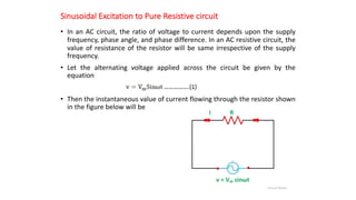 Sinusoidal Excitation to Pure Resistive circuit
• In an AC circuit, the ratio of voltage to current depends upon the supply
frequency, phase angle, and phase difference. In an AC resistive circuit, the
value of resistance of the resistor will be same irrespective of the supply
frequency.
• Let the alternating voltage applied across the circuit be given by the
equation
• Then the instantaneous value of current flowing through the resistor shown
in the figure below will be
 