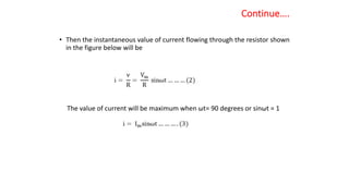 Continue….
• Then the instantaneous value of current flowing through the resistor shown
in the figure below will be
The value of current will be maximum when ωt= 90 degrees or sinωt = 1
 