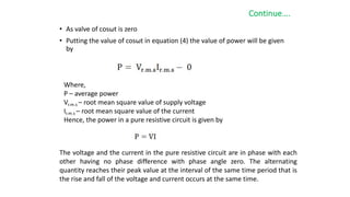 Continue….
• As valve of cosωt is zero
• Putting the value of cosωt in equation (4) the value of power will be given
by
Where,
P – average power
Vr.m.s – root mean square value of supply voltage
Ir.m.s – root mean square value of the current
Hence, the power in a pure resistive circuit is given by
The voltage and the current in the pure resistive circuit are in phase with each
other having no phase difference with phase angle zero. The alternating
quantity reaches their peak value at the interval of the same time period that is
the rise and fall of the voltage and current occurs at the same time.
 