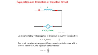 Explanation and Derivation of Inductive Circuit
Let the alternating voltage applied to the circuit is given by the equation
As a result, an alternating current i flows through the inductance which
induces an emf in it. The equation is shown below
 