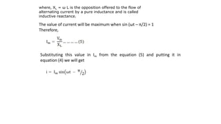 where, XL = ω L is the opposition offered to the flow of
alternating current by a pure inductance and is called
inductive reactance.
The value of current will be maximum when sin (ωt – π/2) = 1
Therefore,
Substituting this value in Im from the equation (5) and putting it in
equation (4) we will get
 