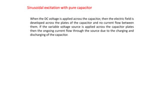 Sinusoidal excitation with pure capacitor
When the DC voltage is applied across the capacitor, then the electric field is
developed across the plates of the capacitor and no current flow between
them. If the variable voltage source is applied across the capacitor plates
then the ongoing current flow through the source due to the charging and
discharging of the capacitor.
 