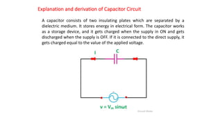 Explanation and derivation of Capacitor Circuit
A capacitor consists of two insulating plates which are separated by a
dielectric medium. It stores energy in electrical form. The capacitor works
as a storage device, and it gets charged when the supply in ON and gets
discharged when the supply is OFF. If it is connected to the direct supply, it
gets charged equal to the value of the applied voltage.
 