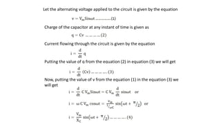 Let the alternating voltage applied to the circuit is given by the equation
Charge of the capacitor at any instant of time is given as
Current flowing through the circuit is given by the equation
Putting the value of q from the equation (2) in equation (3) we will get
Now, putting the value of v from the equation (1) in the equation (3) we
will get
 