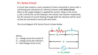 R-L Series Circuit
A circuit that contains a pure resistance R ohms connected in series with a
coil having pure inductance of L (Henry) is known as R L Series Circuit.
When an AC supply voltage V is applied the current, I flows in the circuit.
IR and IL will be the current flowing in the resistor and inductor respectively,
but the amount of current flowing through both the elements will be same
as they are connected in series with each other.
The circuit diagram of RL Series Circuit is shown below
Where,
VR – voltage across the resistor R
VL – voltage across the inductor L
V – Total voltage of the circuit
 