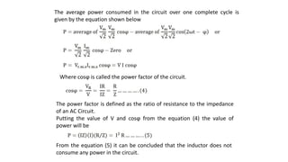 The average power consumed in the circuit over one complete cycle is
given by the equation shown below
Where cosϕ is called the power factor of the circuit.
The power factor is defined as the ratio of resistance to the impedance
of an AC Circuit.
Putting the value of V and cosϕ from the equation (4) the value of
power will be
From the equation (5) it can be concluded that the inductor does not
consume any power in the circuit.
 
