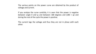 The various points on the power curve are obtained by the product of
voltage and current.
If you analyze the curve carefully, it is seen that the power is negative
between angle 0 and ϕ and between 180 degrees and (180 + ϕ) and
during the rest of the cycle the power is positive.
The current lags the voltage and thus they are not in phase with each
other.
 